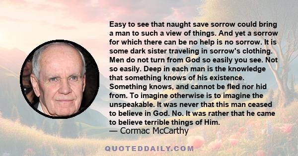 Easy to see that naught save sorrow could bring a man to such a view of things. And yet a sorrow for which there can be no help is no sorrow. It is some dark sister traveling in sorrow's clothing. Men do not turn from