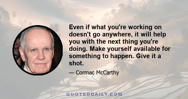 Even if what you're working on doesn't go anywhere, it will help you with the next thing you're doing. Make yourself available for something to happen. Give it a shot.