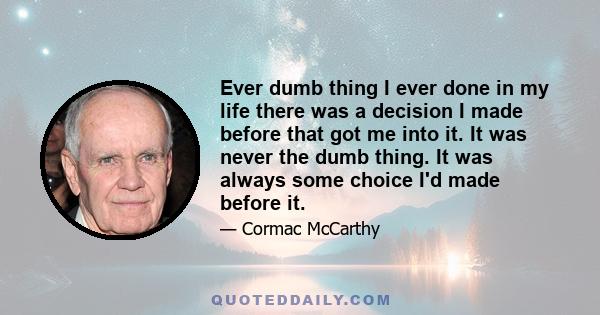 Ever dumb thing I ever done in my life there was a decision I made before that got me into it. It was never the dumb thing. It was always some choice I'd made before it.