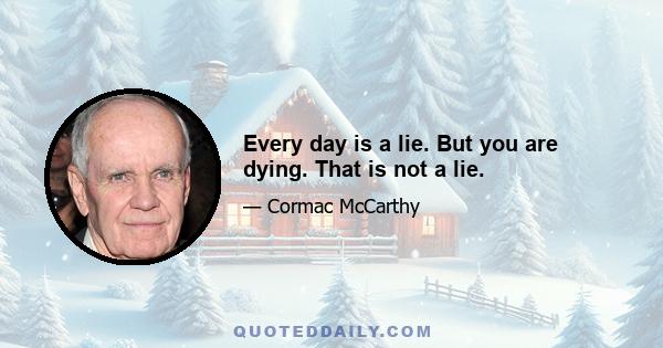 Every day is a lie. But you are dying. That is not a lie.