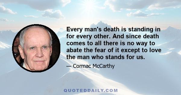 Every man's death is standing in for every other. And since death comes to all there is no way to abate the fear of it except to love the man who stands for us.