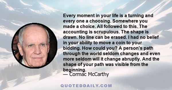 Every moment in your life is a turning and every one a choosing. Somewhere you made a choice. All followed to this. The accounting is scrupulous. The shape is drawn. No line can be erased. I had no belief in your