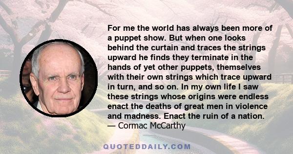 For me the world has always been more of a puppet show. But when one looks behind the curtain and traces the strings upward he finds they terminate in the hands of yet other puppets, themselves with their own strings