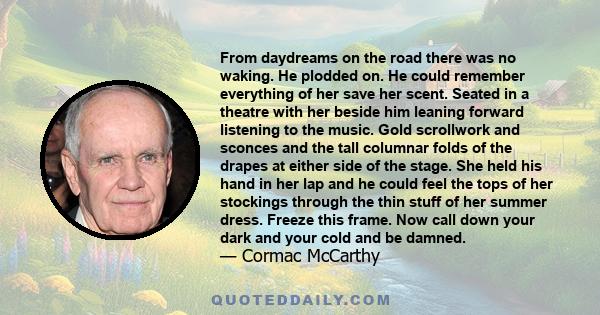 From daydreams on the road there was no waking. He plodded on. He could remember everything of her save her scent. Seated in a theatre with her beside him leaning forward listening to the music. Gold scrollwork and