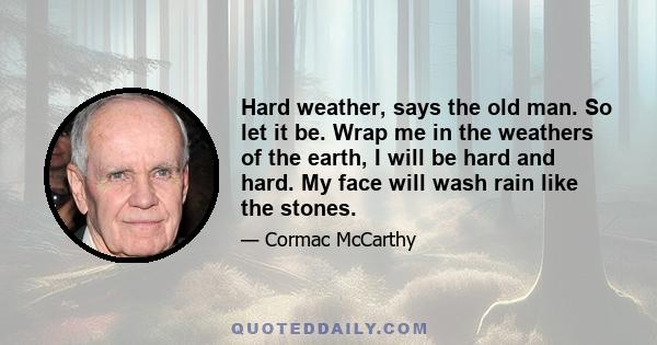 Hard weather, says the old man. So let it be. Wrap me in the weathers of the earth, I will be hard and hard. My face will wash rain like the stones.