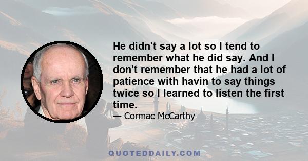 He didn't say a lot so I tend to remember what he did say. And I don't remember that he had a lot of patience with havin to say things twice so I learned to listen the first time.