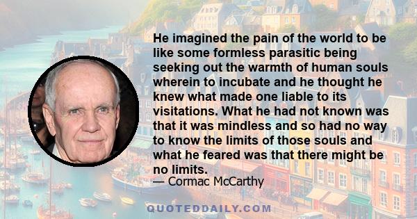 He imagined the pain of the world to be like some formless parasitic being seeking out the warmth of human souls wherein to incubate and he thought he knew what made one liable to its visitations. What he had not known