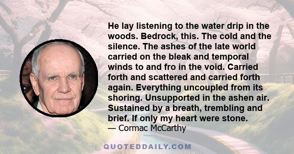 He lay listening to the water drip in the woods. Bedrock, this. The cold and the silence. The ashes of the late world carried on the bleak and temporal winds to and fro in the void. Carried forth and scattered and