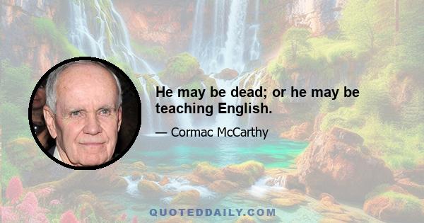 He may be dead; or he may be teaching English.