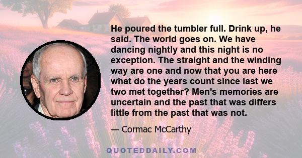 He poured the tumbler full. Drink up, he said. The world goes on. We have dancing nightly and this night is no exception. The straight and the winding way are one and now that you are here what do the years count since