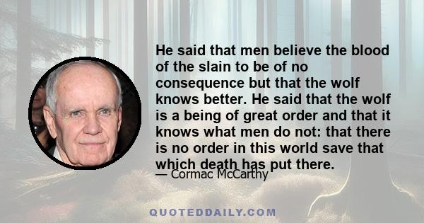 He said that men believe the blood of the slain to be of no consequence but that the wolf knows better. He said that the wolf is a being of great order and that it knows what men do not: that there is no order in this