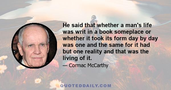 He said that whether a man's life was writ in a book someplace or whether it took its form day by day was one and the same for it had but one reality and that was the living of it.