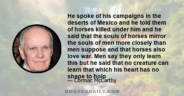 He spoke of his campaigns in the deserts of Mexico and he told them of horses killed under him and he said that the souls of horses mirror the souls of men more closely than men suppose and that horses also love war.