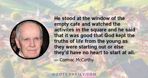 He stood at the window of the empty cafe and watched the activites in the square and he said that it was good that God kept the truths of life from the young as they were starting out or else they'd have no heart to