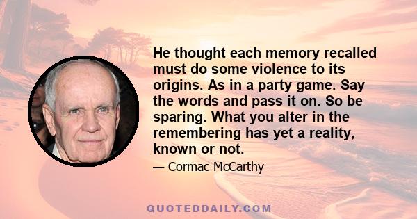 He thought each memory recalled must do some violence to its origins. As in a party game. Say the words and pass it on. So be sparing. What you alter in the remembering has yet a reality, known or not.