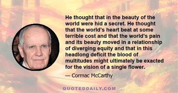 He thought that in the beauty of the world were hid a secret. He thought that the world’s heart beat at some terrible cost and that the world’s pain and its beauty moved in a relationship of diverging equity and that in 