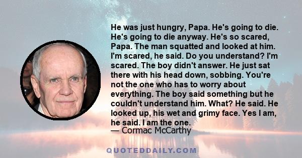 He was just hungry, Papa. He's going to die. He's going to die anyway. He's so scared, Papa. The man squatted and looked at him. I'm scared, he said. Do you understand? I'm scared. The boy didn't answer. He just sat