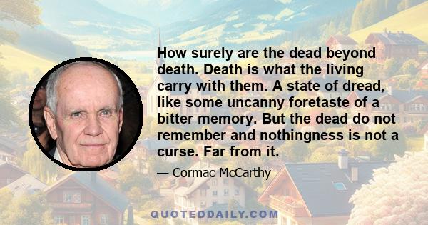 How surely are the dead beyond death. Death is what the living carry with them. A state of dread, like some uncanny foretaste of a bitter memory. But the dead do not remember and nothingness is not a curse. Far from it.