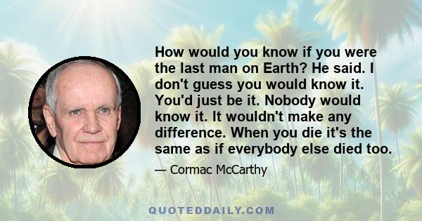 How would you know if you were the last man on Earth? He said. I don't guess you would know it. You'd just be it. Nobody would know it. It wouldn't make any difference. When you die it's the same as if everybody else