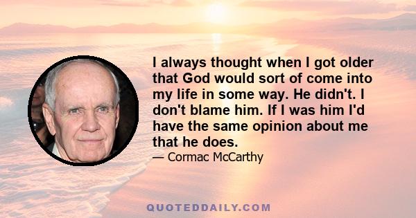 I always thought when I got older that God would sort of come into my life in some way. He didn't. I don't blame him. If I was him I'd have the same opinion about me that he does.