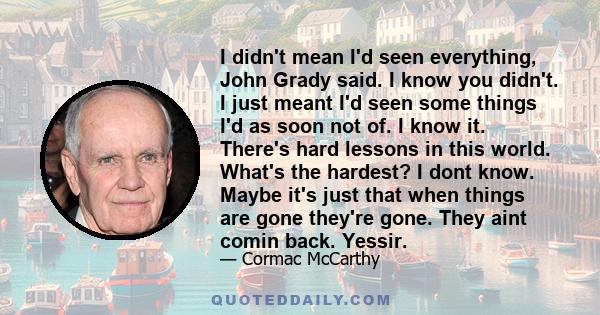 I didn't mean I'd seen everything, John Grady said. I know you didn't. I just meant I'd seen some things I'd as soon not of. I know it. There's hard lessons in this world. What's the hardest? I dont know. Maybe it's