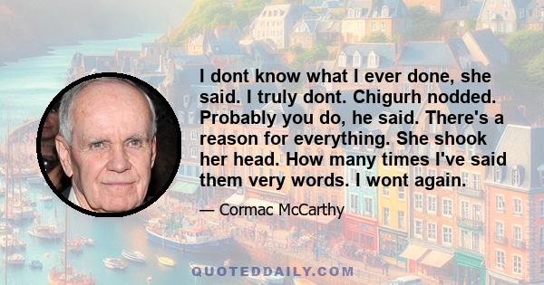 I dont know what I ever done, she said. I truly dont. Chigurh nodded. Probably you do, he said. There's a reason for everything. She shook her head. How many times I've said them very words. I wont again.