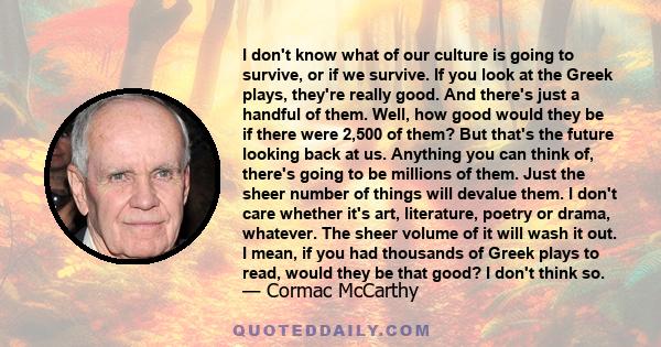 I don't know what of our culture is going to survive, or if we survive. If you look at the Greek plays, they're really good. And there's just a handful of them. Well, how good would they be if there were 2,500 of them?