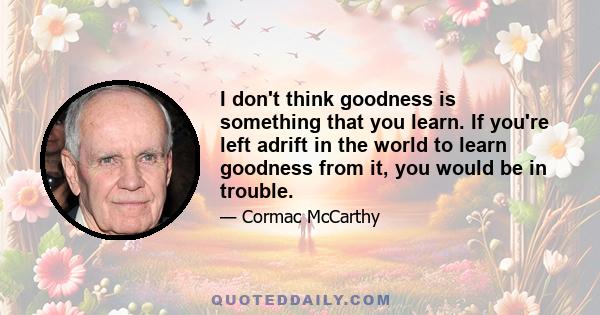 I don't think goodness is something that you learn. If you're left adrift in the world to learn goodness from it, you would be in trouble.