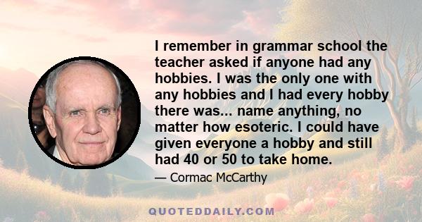 I remember in grammar school the teacher asked if anyone had any hobbies. I was the only one with any hobbies and I had every hobby there was... name anything, no matter how esoteric. I could have given everyone a hobby 