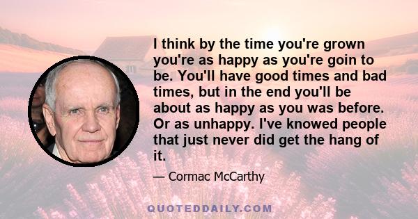 I think by the time you're grown you're as happy as you're goin to be. You'll have good times and bad times, but in the end you'll be about as happy as you was before. Or as unhappy. I've knowed people that just never