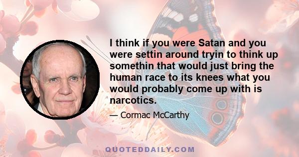 I think if you were Satan and you were settin around tryin to think up somethin that would just bring the human race to its knees what you would probably come up with is narcotics.