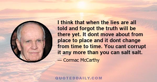 I think that when the lies are all told and forgot the truth will be there yet. It dont move about from place to place and it dont change from time to time. You cant corrupt it any more than you can salt salt.