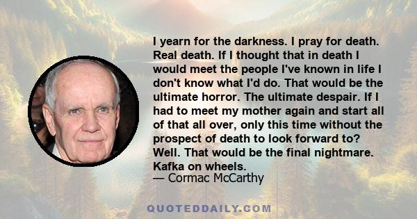 I yearn for the darkness. I pray for death. Real death. If I thought that in death I would meet the people I've known in life I don't know what I'd do. That would be the ultimate horror. The ultimate despair. If I had