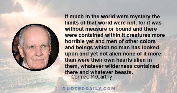 If much in the world were mystery the limits of that world were not, for it was without measure or bound and there were contained within it creatures more horrible yet and men of other colors and beings which no man has 