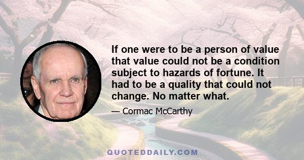 If one were to be a person of value that value could not be a condition subject to hazards of fortune. It had to be a quality that could not change. No matter what.