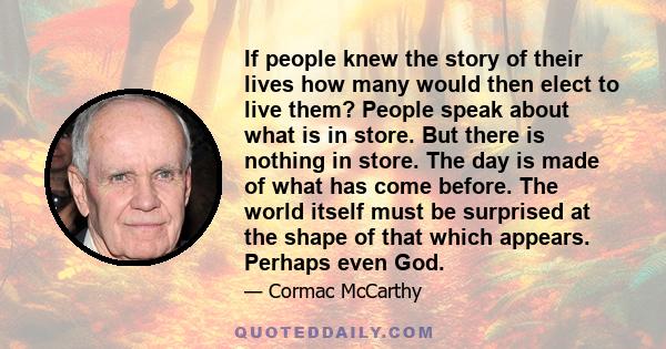 If people knew the story of their lives how many would then elect to live them? People speak about what is in store. But there is nothing in store. The day is made of what has come before. The world itself must be