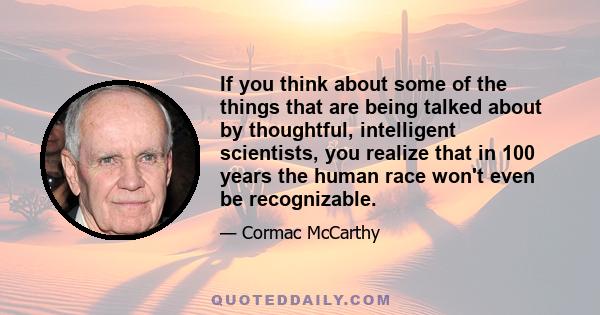 If you think about some of the things that are being talked about by thoughtful, intelligent scientists, you realize that in 100 years the human race won't even be recognizable.