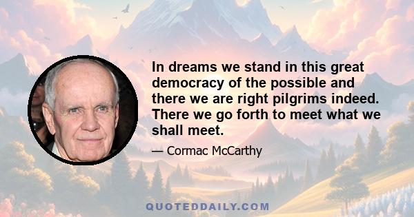 In dreams we stand in this great democracy of the possible and there we are right pilgrims indeed. There we go forth to meet what we shall meet.