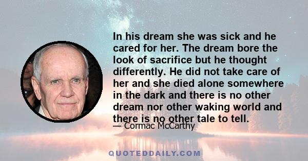 In his dream she was sick and he cared for her. The dream bore the look of sacrifice but he thought differently. He did not take care of her and she died alone somewhere in the dark and there is no other dream nor other 