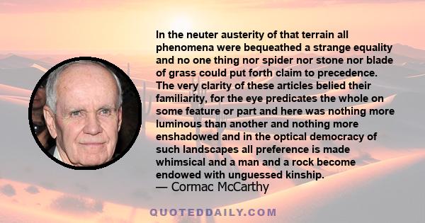 In the neuter austerity of that terrain all phenomena were bequeathed a strange equality and no one thing nor spider nor stone nor blade of grass could put forth claim to precedence. The very clarity of these articles