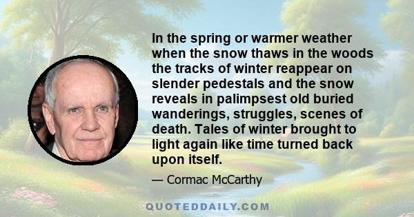 In the spring or warmer weather when the snow thaws in the woods the tracks of winter reappear on slender pedestals and the snow reveals in palimpsest old buried wanderings, struggles, scenes of death. Tales of winter