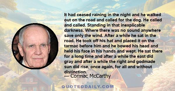 It had ceased raining in the night and he walked out on the road and called for the dog. He called and called. Standing in that inexplicable darkness. Where there was no sound anywhere save only the wind. After a while