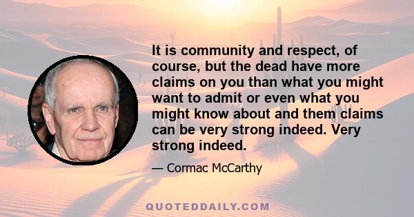 It is community and respect, of course, but the dead have more claims on you than what you might want to admit or even what you might know about and them claims can be very strong indeed. Very strong indeed.