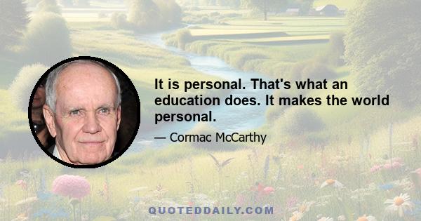 It is personal. That's what an education does. It makes the world personal.