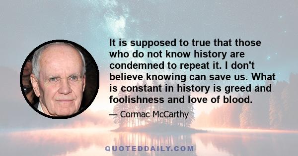 It is supposed to true that those who do not know history are condemned to repeat it. I don't believe knowing can save us. What is constant in history is greed and foolishness and love of blood.