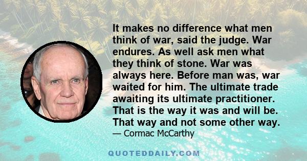 It makes no difference what men think of war, said the judge. War endures. As well ask men what they think of stone. War was always here. Before man was, war waited for him. The ultimate trade awaiting its ultimate