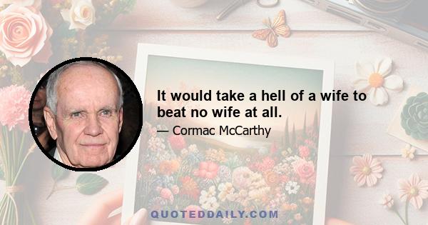 It would take a hell of a wife to beat no wife at all.