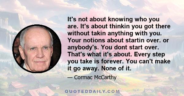 It's not about knowing who you are. It's about thinkin you got there without takin anything with you. Your notions about startin over. or anybody's. You dont start over. That's what it's about. Every step you take is