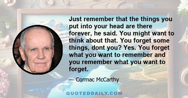 Just remember that the things you put into your head are there forever, he said. You might want to think about that. You forget some things, dont you? Yes. You forget what you want to remember and you remember what you