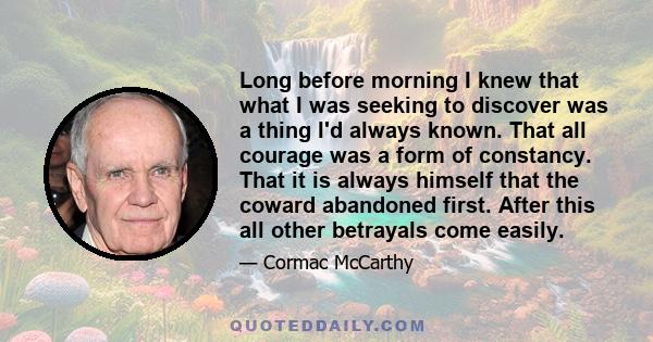 Long before morning I knew that what I was seeking to discover was a thing I'd always known. That all courage was a form of constancy. That it is always himself that the coward abandoned first. After this all other